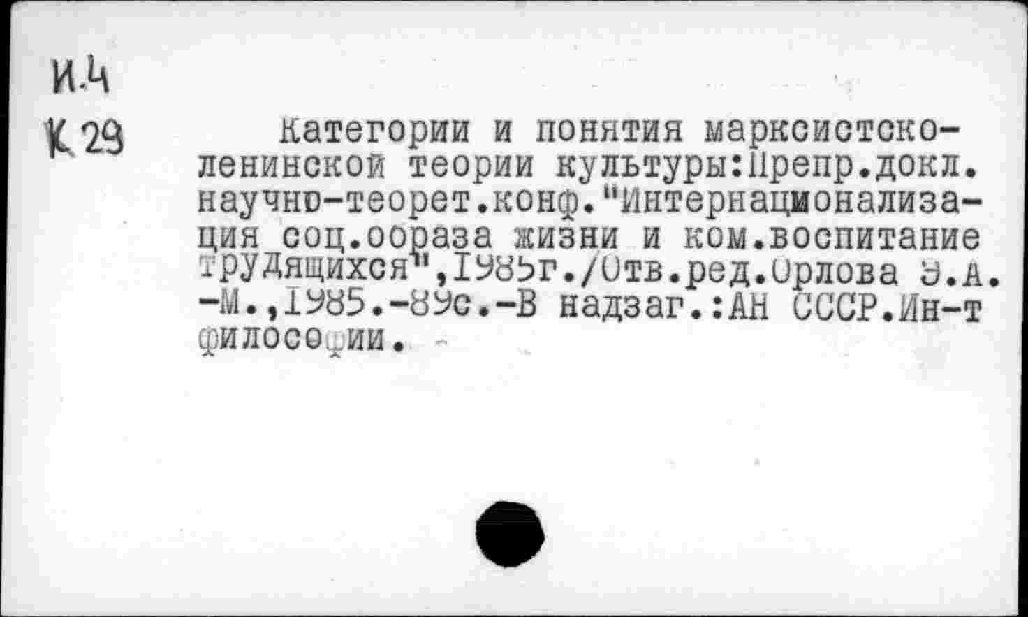 ﻿категории и понятия марксистско-ленинской теории культуры:11репр.докл. научни-теорет.конф.“Интернационализация соц.оораза жизни и ком.воспитание трудящихся*,1У8Ьг./итв.ред.Орлова а.а. -М.,1У85.-8Ус.-В надзаг.:АН СССР.Ин-т философии. -